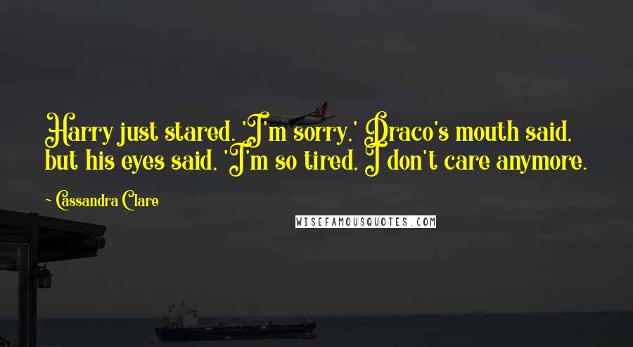 Cassandra Clare Quotes: Harry just stared. 'I'm sorry,' Draco's mouth said, but his eyes said, 'I'm so tired, I don't care anymore.