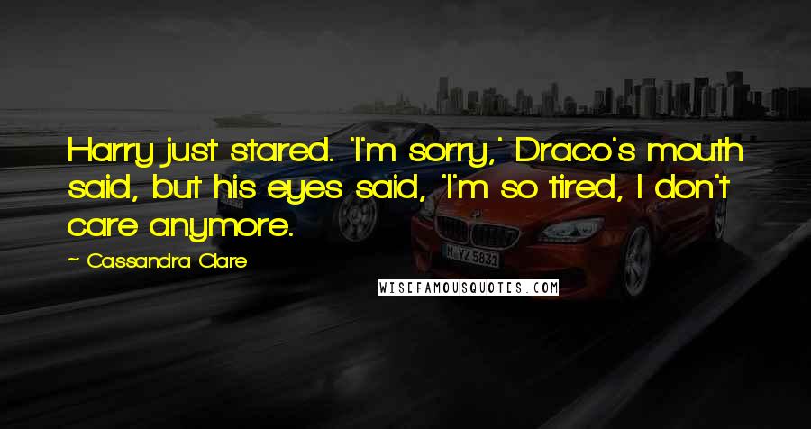 Cassandra Clare Quotes: Harry just stared. 'I'm sorry,' Draco's mouth said, but his eyes said, 'I'm so tired, I don't care anymore.