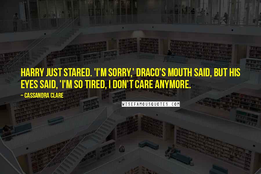 Cassandra Clare Quotes: Harry just stared. 'I'm sorry,' Draco's mouth said, but his eyes said, 'I'm so tired, I don't care anymore.