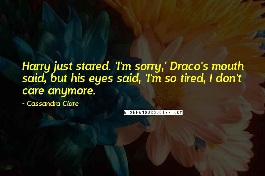 Cassandra Clare Quotes: Harry just stared. 'I'm sorry,' Draco's mouth said, but his eyes said, 'I'm so tired, I don't care anymore.