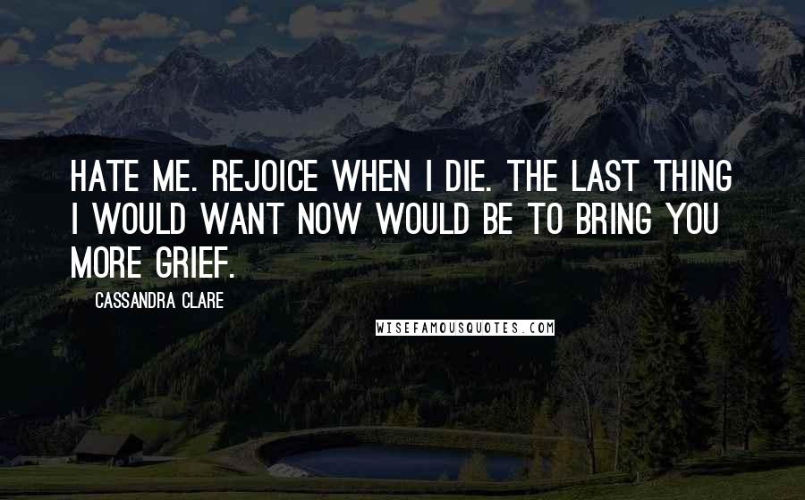 Cassandra Clare Quotes: Hate me. Rejoice when I die. The last thing I would want now would be to bring you more grief.