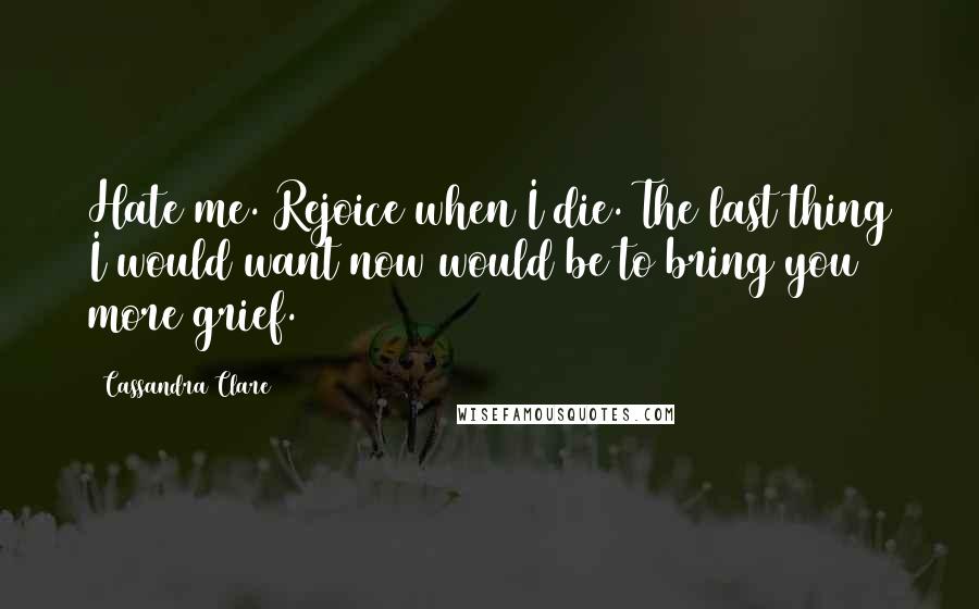 Cassandra Clare Quotes: Hate me. Rejoice when I die. The last thing I would want now would be to bring you more grief.