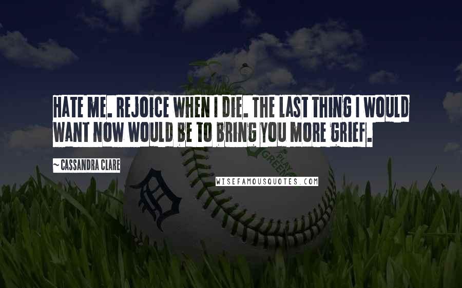 Cassandra Clare Quotes: Hate me. Rejoice when I die. The last thing I would want now would be to bring you more grief.