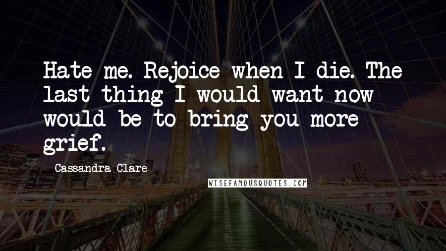 Cassandra Clare Quotes: Hate me. Rejoice when I die. The last thing I would want now would be to bring you more grief.