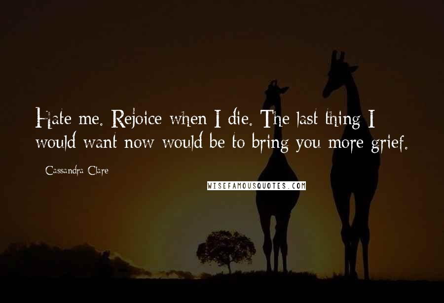 Cassandra Clare Quotes: Hate me. Rejoice when I die. The last thing I would want now would be to bring you more grief.