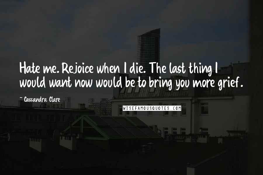 Cassandra Clare Quotes: Hate me. Rejoice when I die. The last thing I would want now would be to bring you more grief.