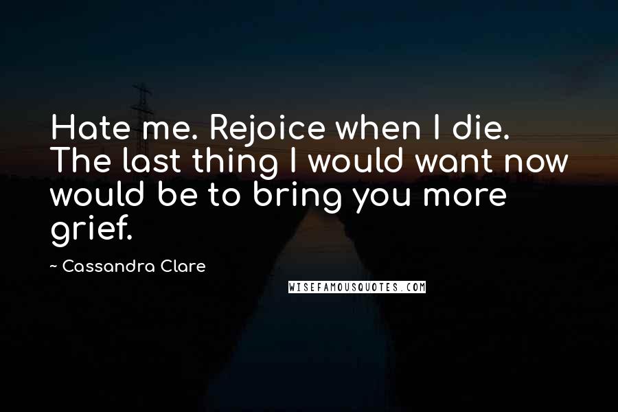 Cassandra Clare Quotes: Hate me. Rejoice when I die. The last thing I would want now would be to bring you more grief.