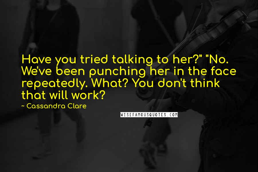 Cassandra Clare Quotes: Have you tried talking to her?" "No. We've been punching her in the face repeatedly. What? You don't think that will work?
