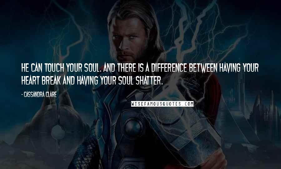 Cassandra Clare Quotes: He can touch your soul. And there is a difference between having your heart break and having your soul shatter.