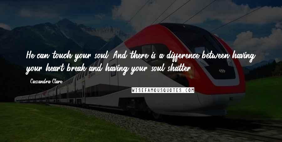 Cassandra Clare Quotes: He can touch your soul. And there is a difference between having your heart break and having your soul shatter.