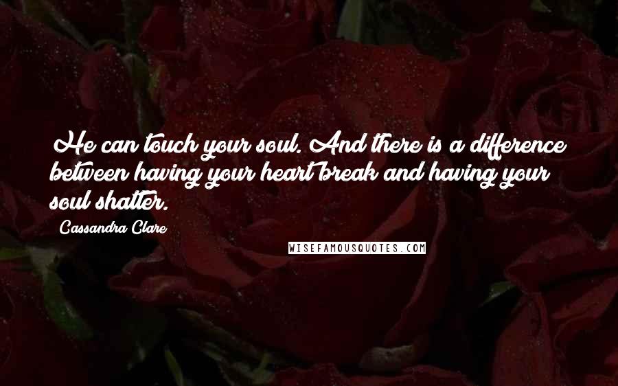 Cassandra Clare Quotes: He can touch your soul. And there is a difference between having your heart break and having your soul shatter.