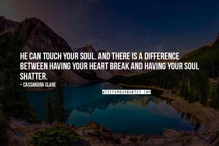 Cassandra Clare Quotes: He can touch your soul. And there is a difference between having your heart break and having your soul shatter.