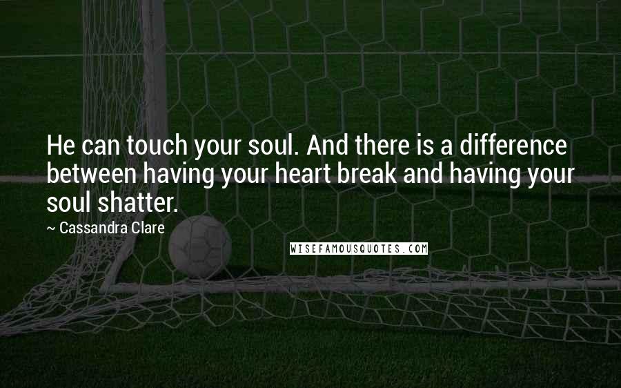 Cassandra Clare Quotes: He can touch your soul. And there is a difference between having your heart break and having your soul shatter.