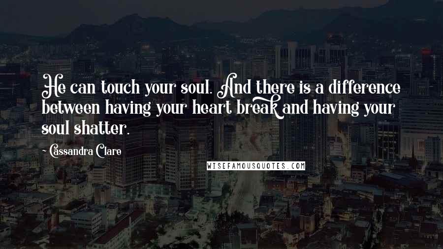 Cassandra Clare Quotes: He can touch your soul. And there is a difference between having your heart break and having your soul shatter.