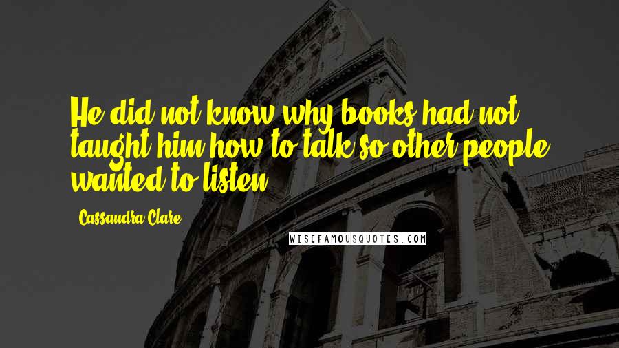 Cassandra Clare Quotes: He did not know why books had not taught him how to talk so other people wanted to listen.