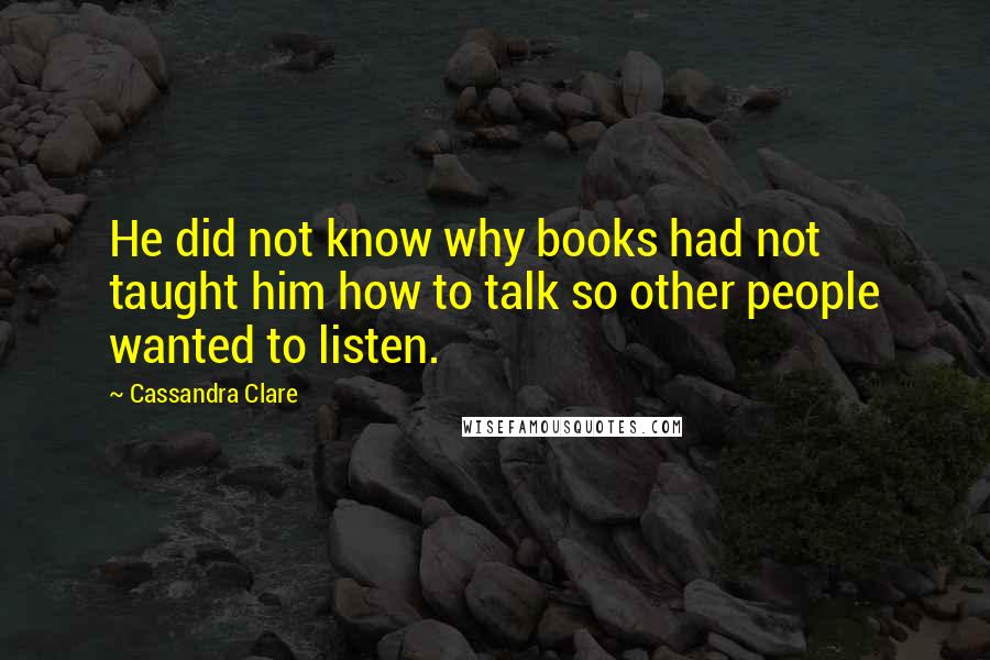 Cassandra Clare Quotes: He did not know why books had not taught him how to talk so other people wanted to listen.