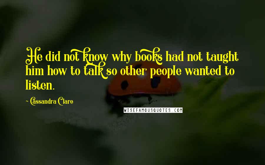 Cassandra Clare Quotes: He did not know why books had not taught him how to talk so other people wanted to listen.