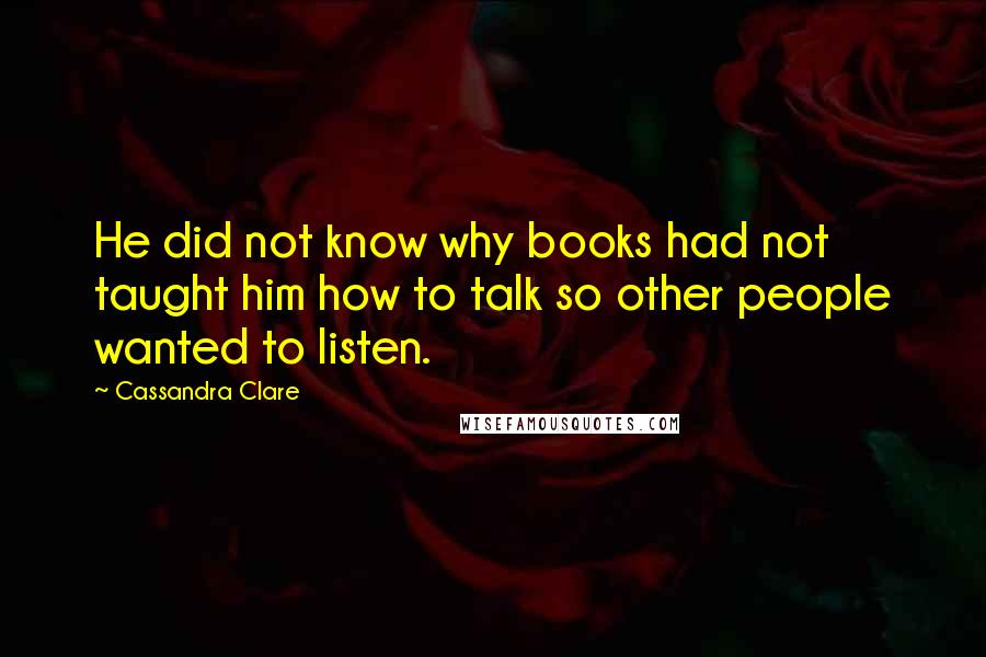 Cassandra Clare Quotes: He did not know why books had not taught him how to talk so other people wanted to listen.