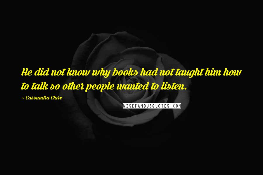 Cassandra Clare Quotes: He did not know why books had not taught him how to talk so other people wanted to listen.