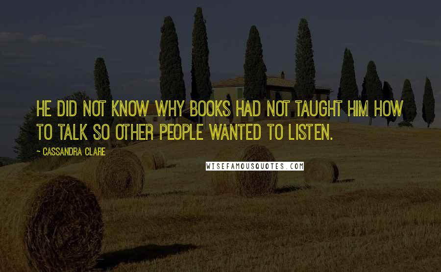 Cassandra Clare Quotes: He did not know why books had not taught him how to talk so other people wanted to listen.