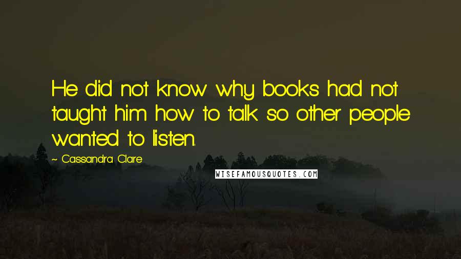 Cassandra Clare Quotes: He did not know why books had not taught him how to talk so other people wanted to listen.