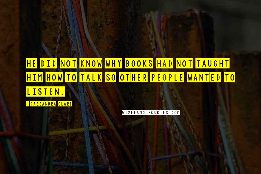 Cassandra Clare Quotes: He did not know why books had not taught him how to talk so other people wanted to listen.