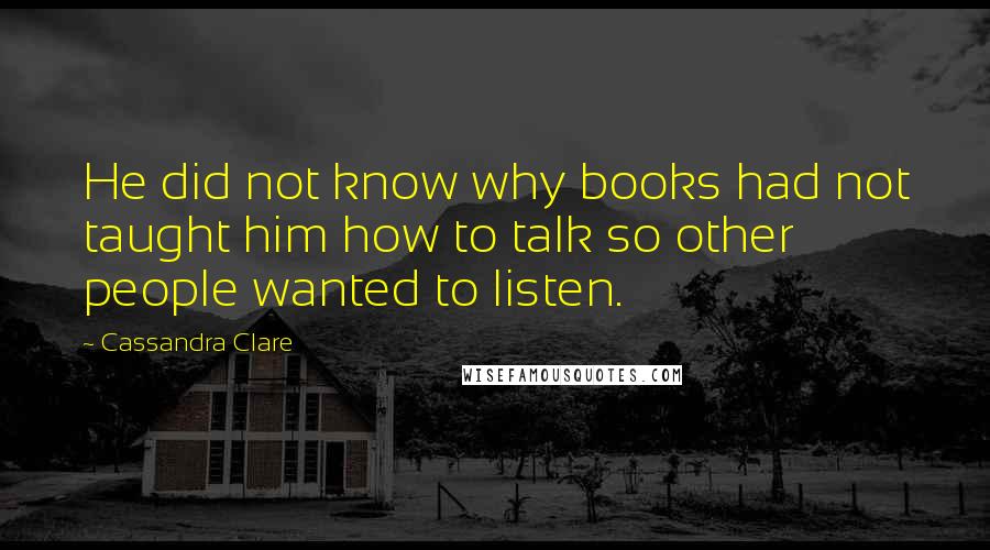 Cassandra Clare Quotes: He did not know why books had not taught him how to talk so other people wanted to listen.