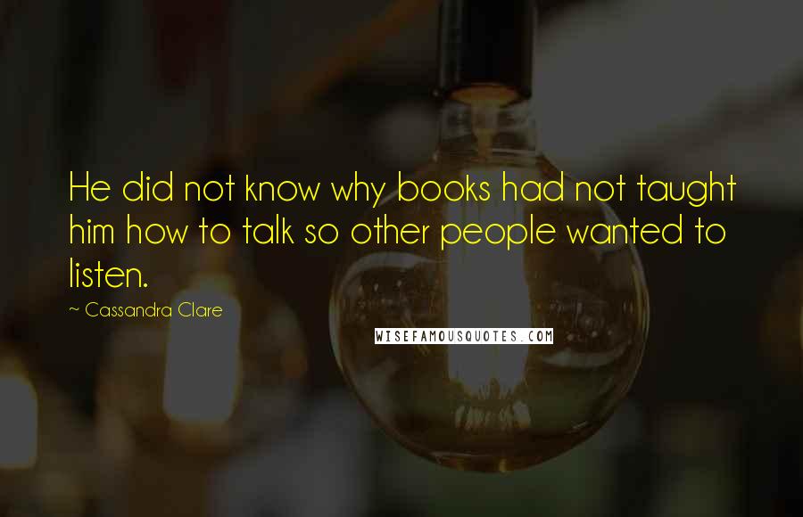 Cassandra Clare Quotes: He did not know why books had not taught him how to talk so other people wanted to listen.