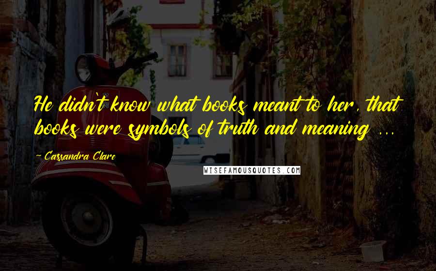 Cassandra Clare Quotes: He didn't know what books meant to her, that books were symbols of truth and meaning ...