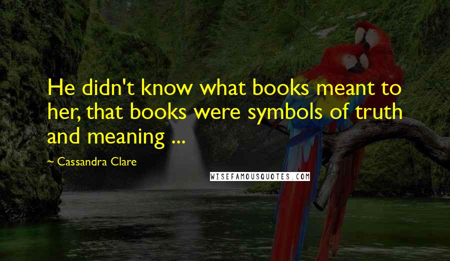 Cassandra Clare Quotes: He didn't know what books meant to her, that books were symbols of truth and meaning ...