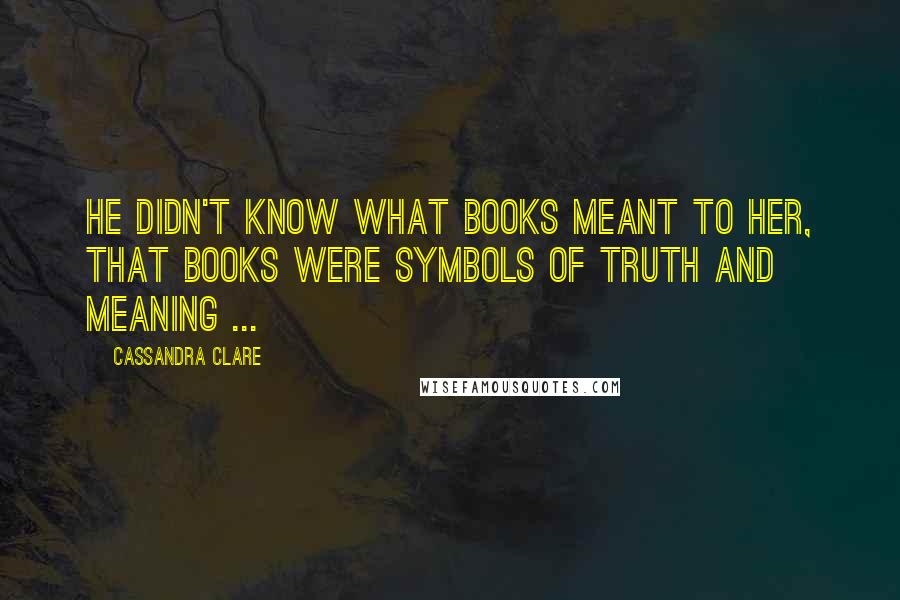 Cassandra Clare Quotes: He didn't know what books meant to her, that books were symbols of truth and meaning ...