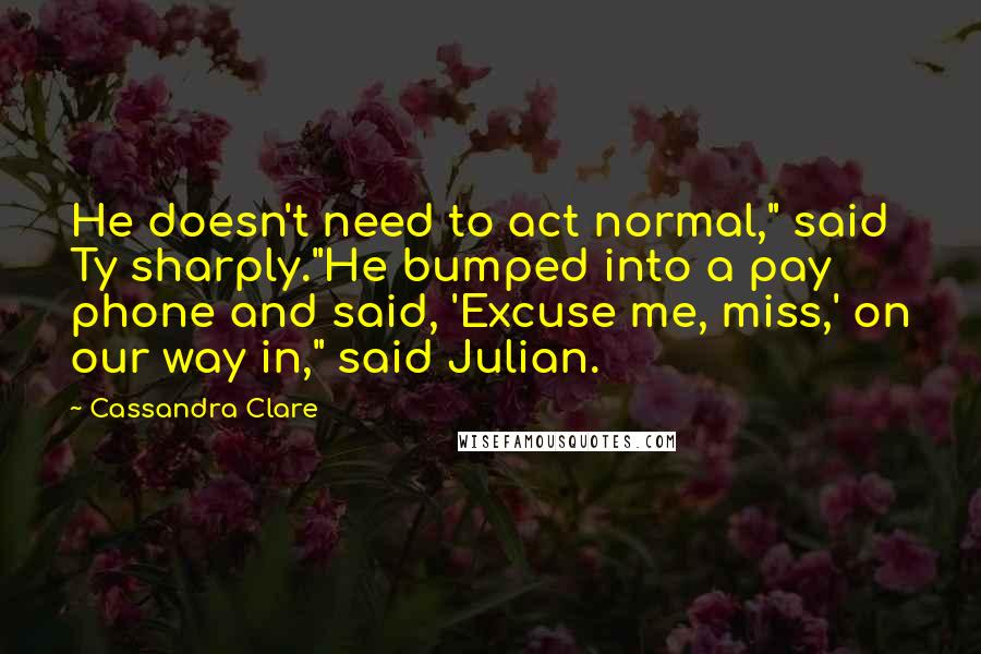 Cassandra Clare Quotes: He doesn't need to act normal," said Ty sharply."He bumped into a pay phone and said, 'Excuse me, miss,' on our way in," said Julian.