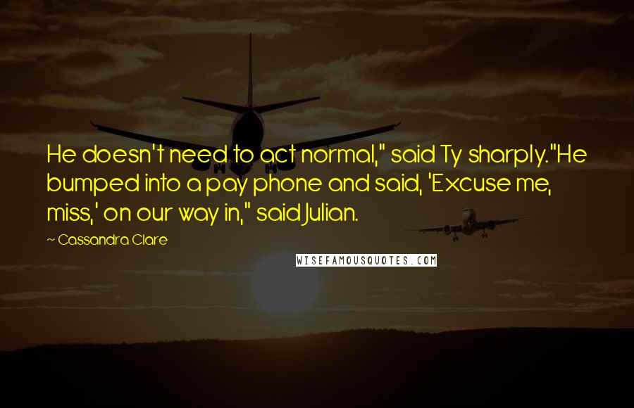 Cassandra Clare Quotes: He doesn't need to act normal," said Ty sharply."He bumped into a pay phone and said, 'Excuse me, miss,' on our way in," said Julian.