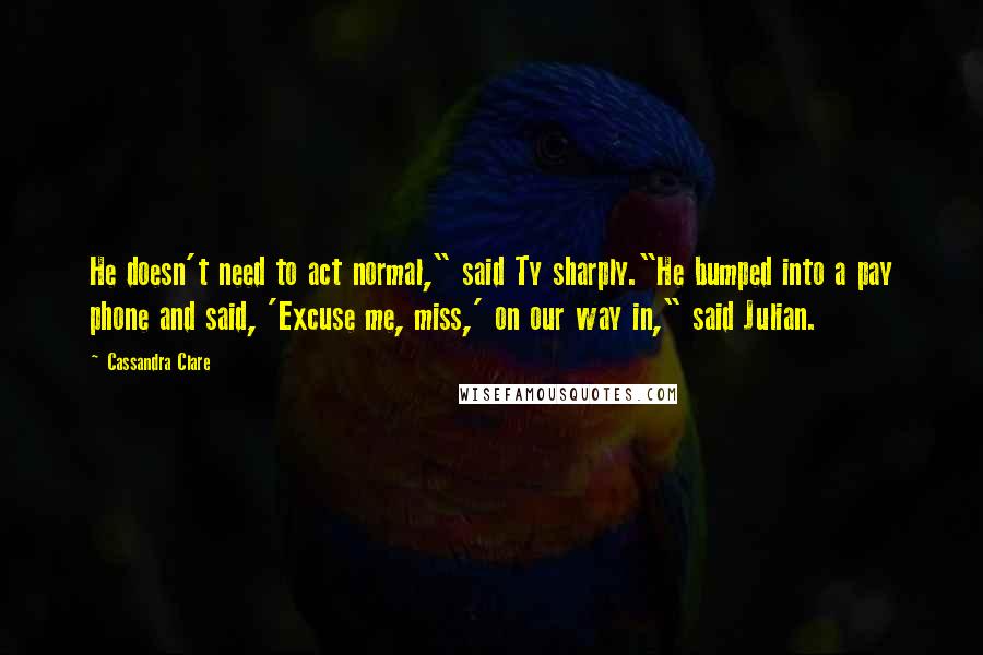 Cassandra Clare Quotes: He doesn't need to act normal," said Ty sharply."He bumped into a pay phone and said, 'Excuse me, miss,' on our way in," said Julian.