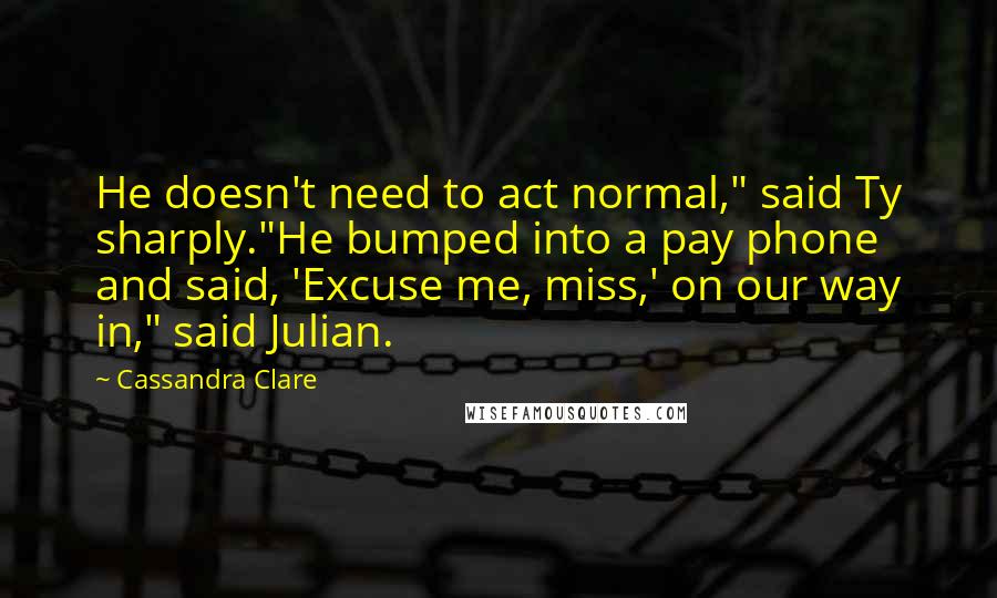 Cassandra Clare Quotes: He doesn't need to act normal," said Ty sharply."He bumped into a pay phone and said, 'Excuse me, miss,' on our way in," said Julian.