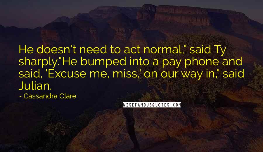 Cassandra Clare Quotes: He doesn't need to act normal," said Ty sharply."He bumped into a pay phone and said, 'Excuse me, miss,' on our way in," said Julian.