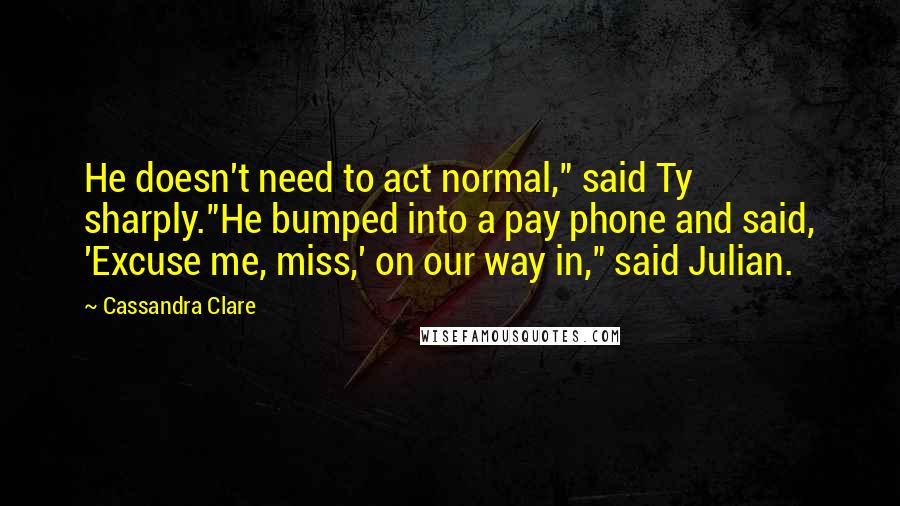 Cassandra Clare Quotes: He doesn't need to act normal," said Ty sharply."He bumped into a pay phone and said, 'Excuse me, miss,' on our way in," said Julian.