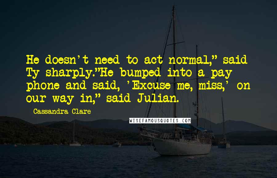 Cassandra Clare Quotes: He doesn't need to act normal," said Ty sharply."He bumped into a pay phone and said, 'Excuse me, miss,' on our way in," said Julian.