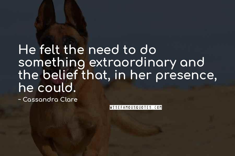 Cassandra Clare Quotes: He felt the need to do something extraordinary and the belief that, in her presence, he could.