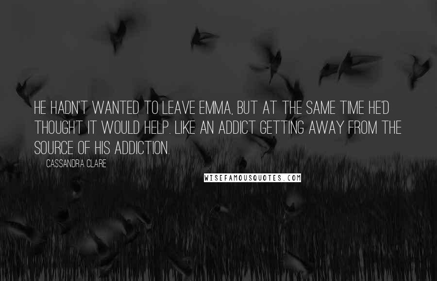 Cassandra Clare Quotes: He hadn't wanted to leave Emma, but at the same time he'd thought it would help. Like an addict getting away from the source of his addiction.