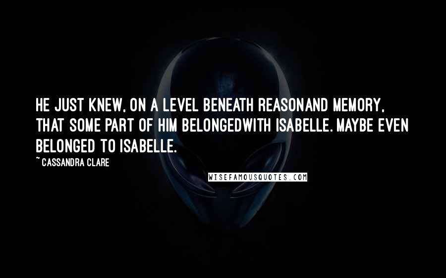 Cassandra Clare Quotes: He just knew, on a level beneath reasonand memory, that some part of him belongedwith Isabelle. Maybe even belonged to Isabelle.