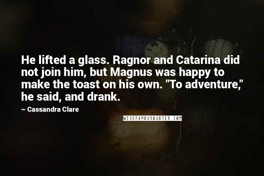 Cassandra Clare Quotes: He lifted a glass. Ragnor and Catarina did not join him, but Magnus was happy to make the toast on his own. "To adventure," he said, and drank.