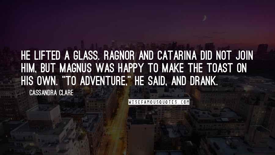 Cassandra Clare Quotes: He lifted a glass. Ragnor and Catarina did not join him, but Magnus was happy to make the toast on his own. "To adventure," he said, and drank.