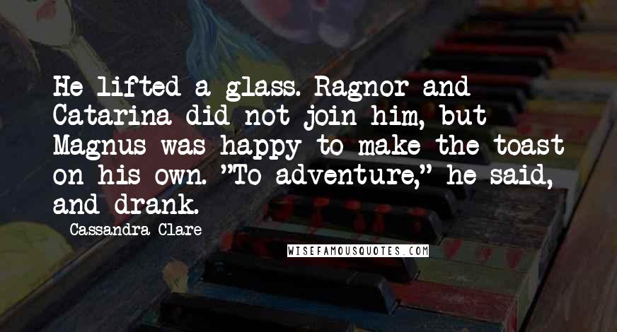 Cassandra Clare Quotes: He lifted a glass. Ragnor and Catarina did not join him, but Magnus was happy to make the toast on his own. "To adventure," he said, and drank.