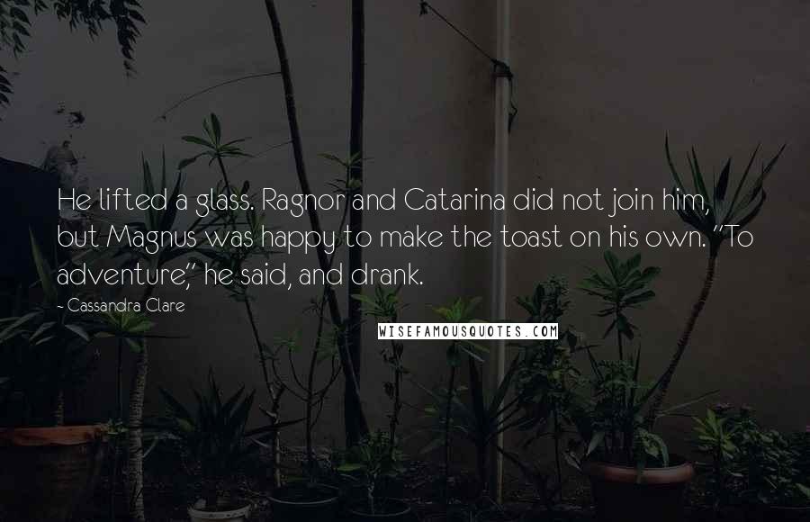 Cassandra Clare Quotes: He lifted a glass. Ragnor and Catarina did not join him, but Magnus was happy to make the toast on his own. "To adventure," he said, and drank.