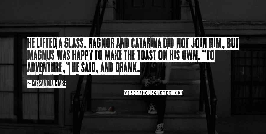 Cassandra Clare Quotes: He lifted a glass. Ragnor and Catarina did not join him, but Magnus was happy to make the toast on his own. "To adventure," he said, and drank.