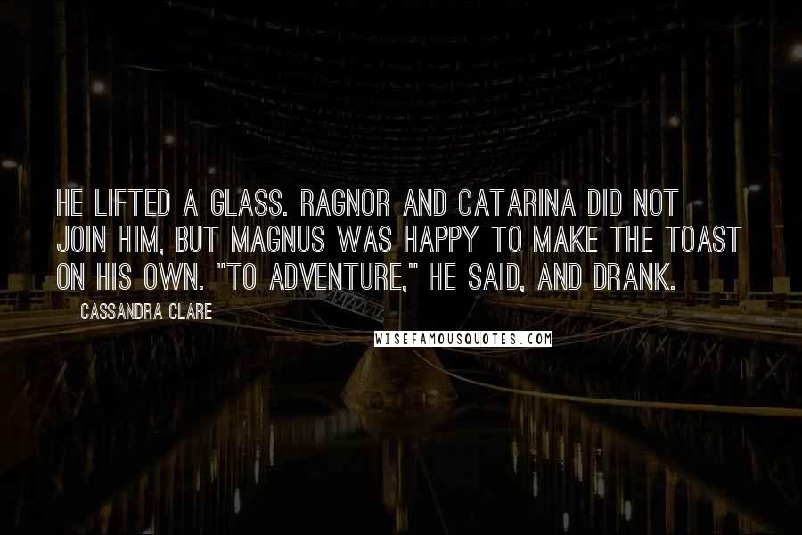 Cassandra Clare Quotes: He lifted a glass. Ragnor and Catarina did not join him, but Magnus was happy to make the toast on his own. "To adventure," he said, and drank.