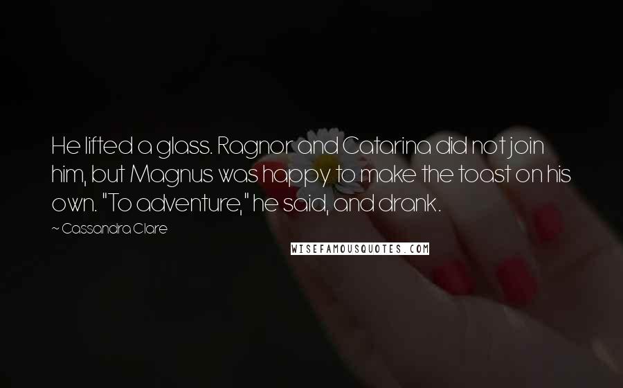 Cassandra Clare Quotes: He lifted a glass. Ragnor and Catarina did not join him, but Magnus was happy to make the toast on his own. "To adventure," he said, and drank.