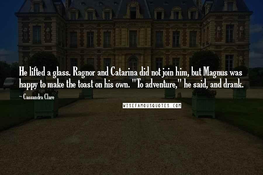 Cassandra Clare Quotes: He lifted a glass. Ragnor and Catarina did not join him, but Magnus was happy to make the toast on his own. "To adventure," he said, and drank.