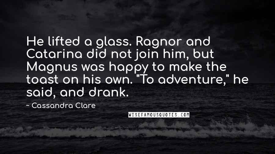 Cassandra Clare Quotes: He lifted a glass. Ragnor and Catarina did not join him, but Magnus was happy to make the toast on his own. "To adventure," he said, and drank.